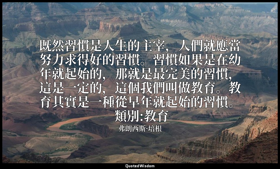 既然習慣是人生的主宰，人們就應當努力求得好的習慣。習慣如果是在幼年就起始的，那就是最完美的習慣，這是一定的，這個我們叫做教育。教育其實是一種從早年就起始的習慣。 — 弗朗西斯·培根