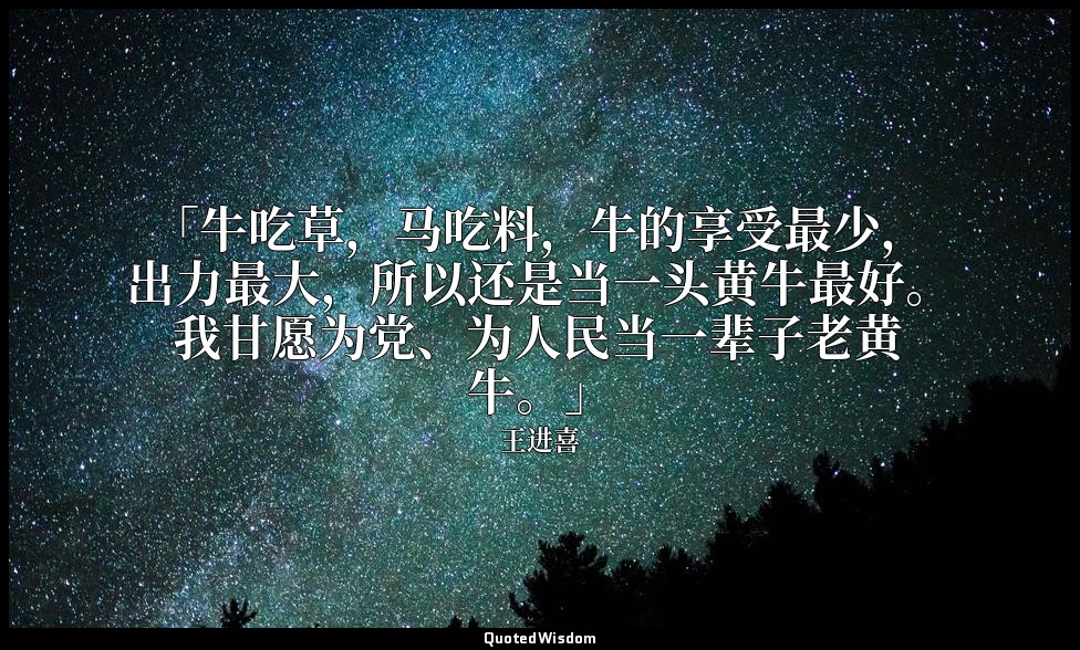 「牛吃草，马吃料，牛的享受最少，出力最大，所以还是当一头黄牛最好。我甘愿为党、为人民当一辈子老黄牛。」 — 王进喜