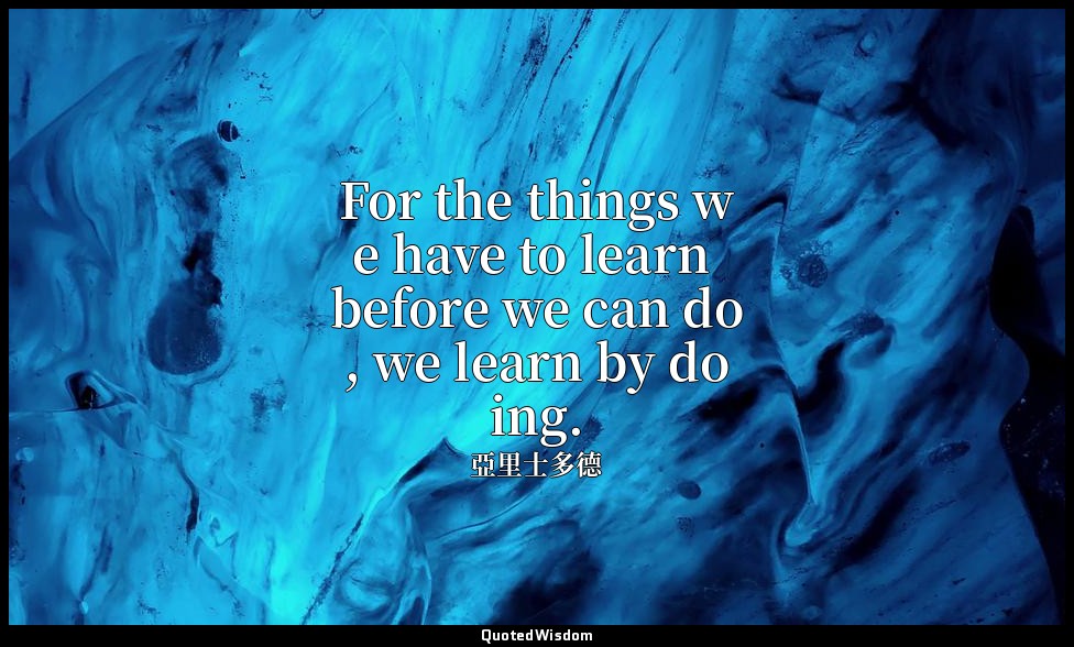 For the things we have to learn before we can do, we learn by doing. — 亞里士多德