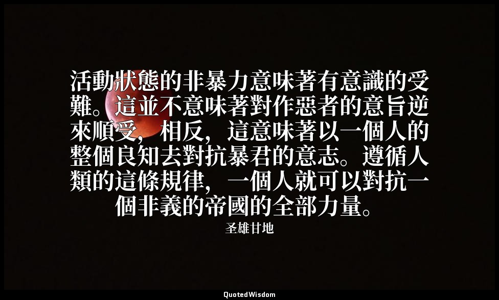 活動狀態的非暴力意味著有意識的受難。這並不意味著對作惡者的意旨逆來順受，相反，這意味著以一個人的整個良知去對抗暴君的意志。遵循人類的這條規律，一個人就可以對抗一 — 圣雄甘地
