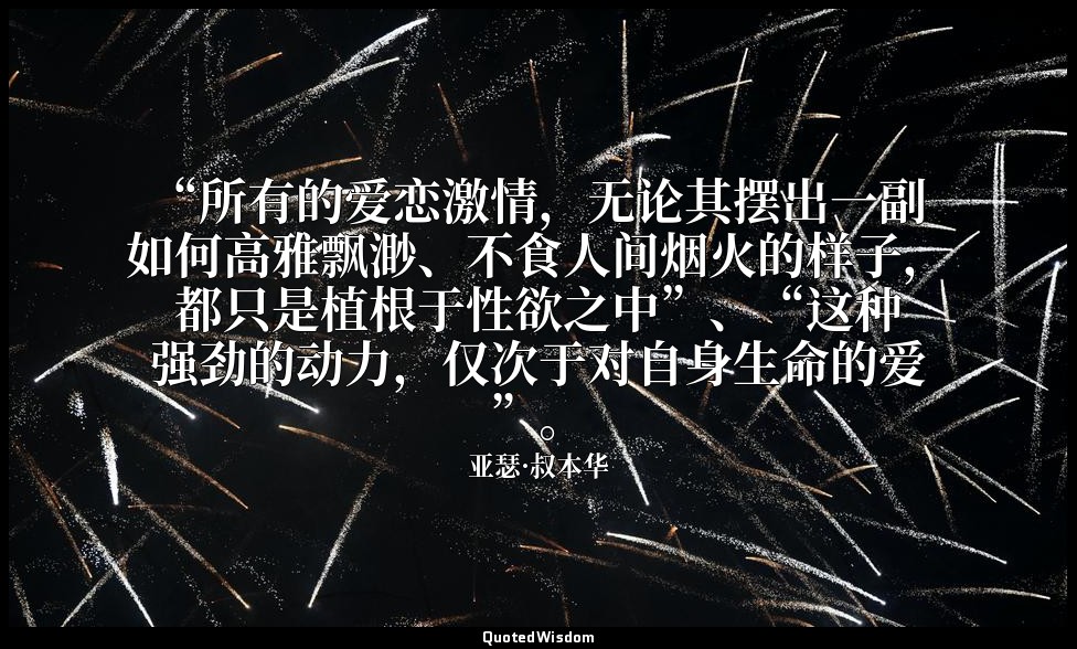 “所有的爱恋激情，无论其摆出一副如何高雅飘渺、不食人间烟火的样子，都只是植根于性欲之中”、“这种强劲的动力，仅次于对自身生命的爱”。 — 亚瑟·叔本华