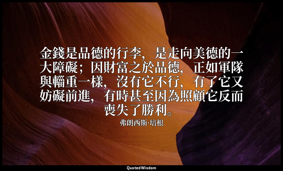 金錢是品德的行李，是走向美德的一大障礙；因財富之於品德，正如軍隊與輜重一樣，沒有它不行，有了它又妨礙前進，有時甚至因為照顧它反而喪失了勝利。 — 弗朗西斯·培根