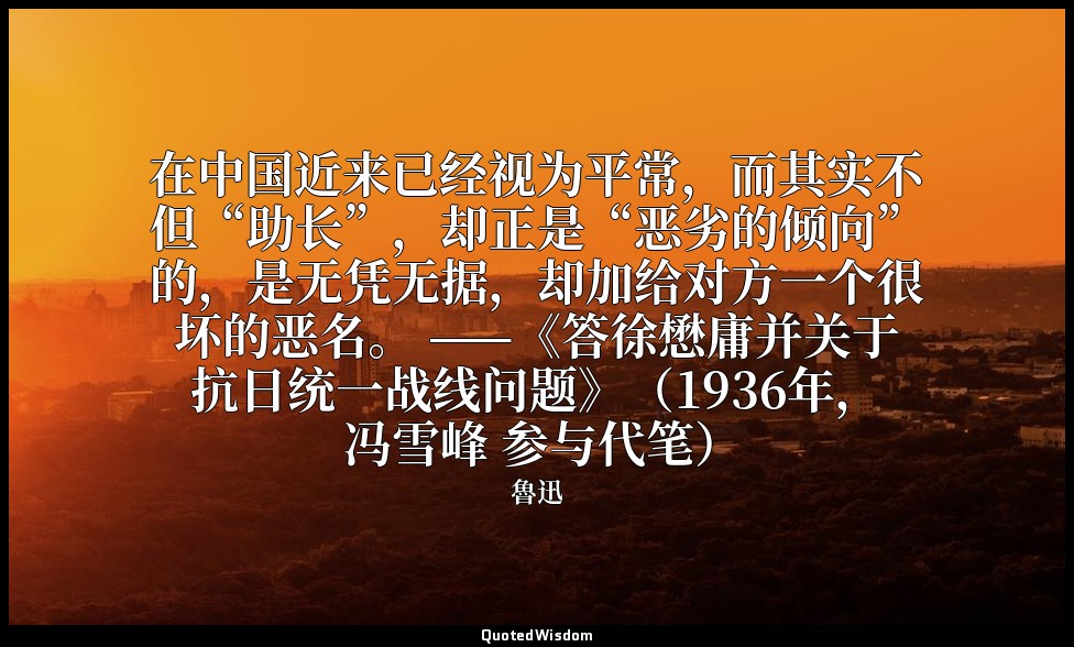 在中国近来已经视为平常，而其实不但“助长”，却正是“恶劣的倾向”的，是无凭无据，却加给对方一个很坏的恶名。 ——《答徐懋庸并关于抗日统一战线问题》（1936年， — 魯迅