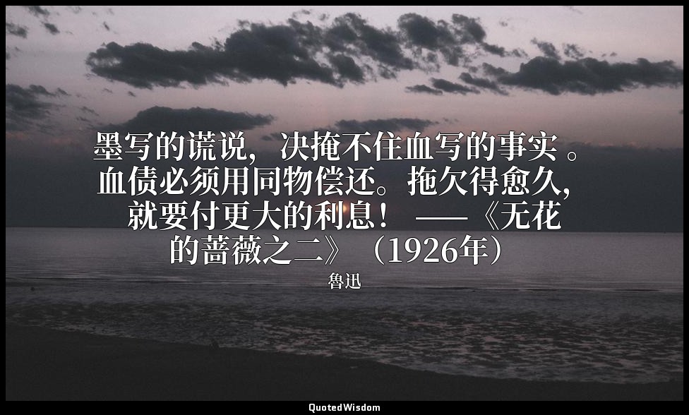 墨写的谎说，决掩不住血写的事实 。血债必须用同物偿还。拖欠得愈久，就要付更大的利息！ ——《无花的蔷薇之二》（1926年） — 魯迅