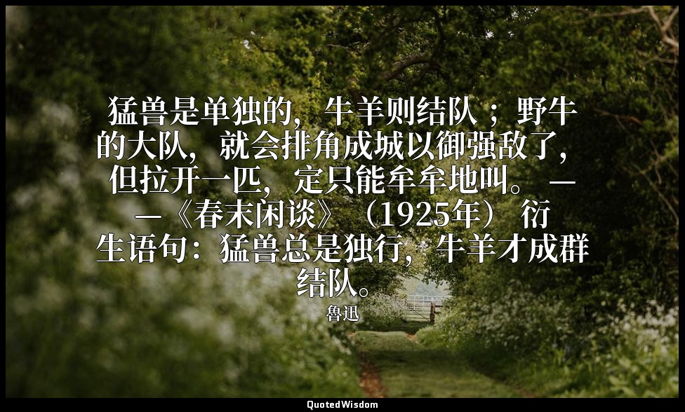 猛兽是单独的，牛羊则结队 ；野牛的大队，就会排角成城以御强敌了，但拉开一匹，定只能牟牟地叫。 ——《春末闲谈》（1925年） 衍生语句：猛兽总是独行，牛羊才成群 — 魯迅