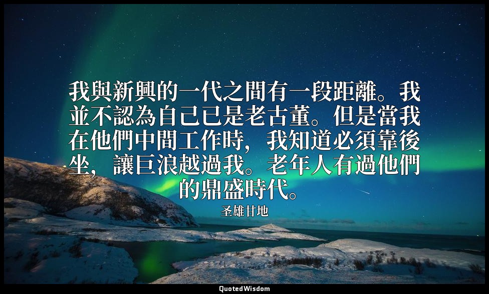 我與新興的一代之間有一段距離。我並不認為自己已是老古董。但是當我在他們中間工作時，我知道必須靠後坐，讓巨浪越過我。老年人有過他們的鼎盛時代。 — 圣雄甘地