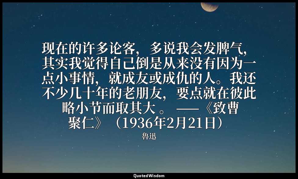 现在的许多论客，多说我会发脾气，其实我觉得自己倒是从来没有因为一点小事情，就成友或成仇的人。我还不少几十年的老朋友，要点就在彼此 略小节而取其大 。 ——《致曹 — 魯迅