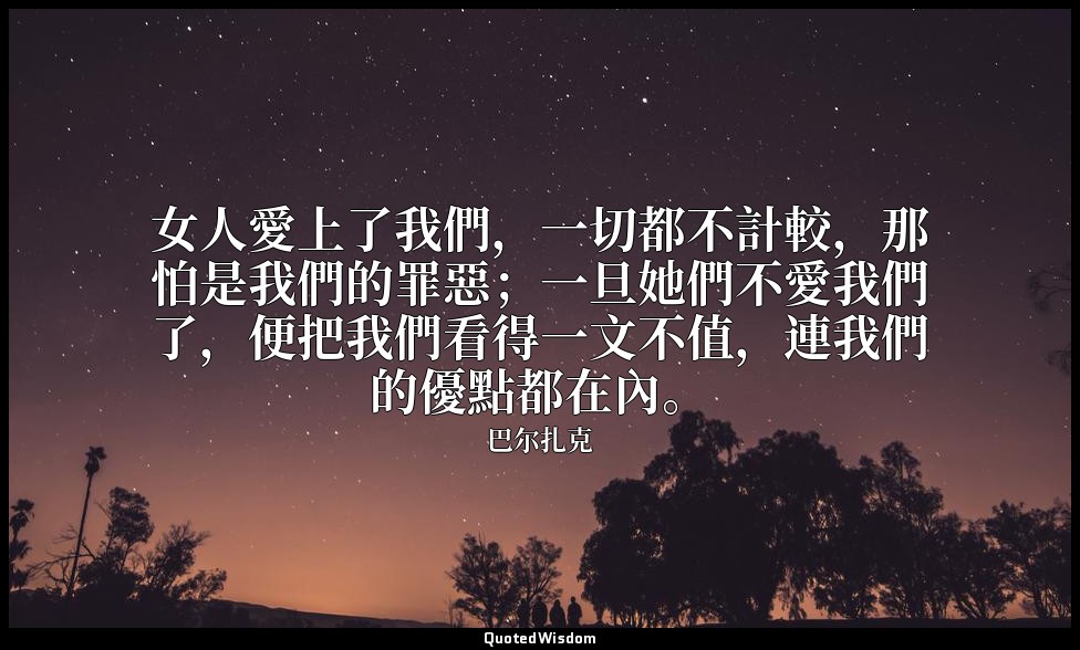 女人愛上了我們，一切都不計較，那怕是我們的罪惡；一旦她們不愛我們了，便把我們看得一文不值，連我們的優點都在內。 — 巴尔扎克