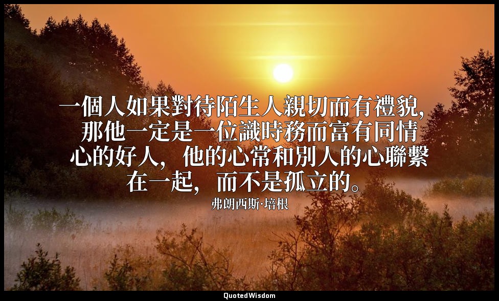 一個人如果對待陌生人親切而有禮貌，那他一定是一位識時務而富有同情心的好人，他的心常和別人的心聯繫在一起，而不是孤立的。 — 弗朗西斯·培根