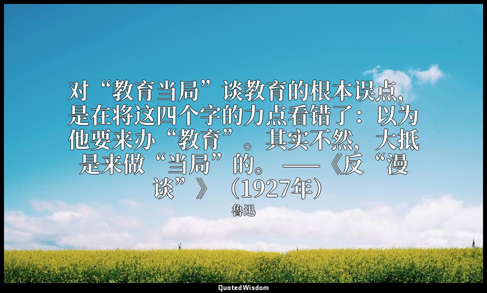 对“教育当局”谈教育的根本误点，是在将这四个字的力点看错了：以为他要来办“教育”。其实不然，大抵是来做“当局”的。 ——《反“漫谈”》（1927年） — 魯迅