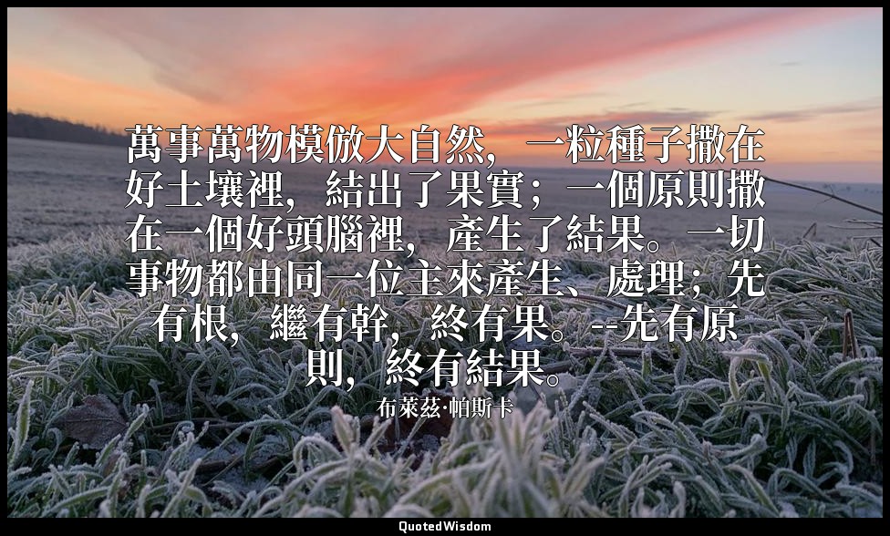 萬事萬物模倣大自然，一粒種子撒在好土壤裡，結出了果實；一個原則撒在一個好頭腦裡，產生了結果。一切事物都由同一位主來產生、處理；先有根，繼有幹，終有果。--先有原 — 布萊茲·帕斯卡