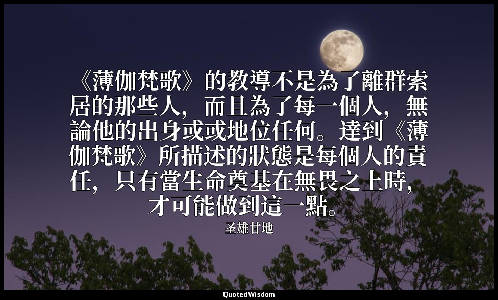 《薄伽梵歌》的教導不是為了離群索居的那些人，而且為了每一個人，無論他的出身或或地位任何。達到《薄伽梵歌》所描述的狀態是每個人的責任，只有當生命奠基在無畏之上時， — 圣雄甘地