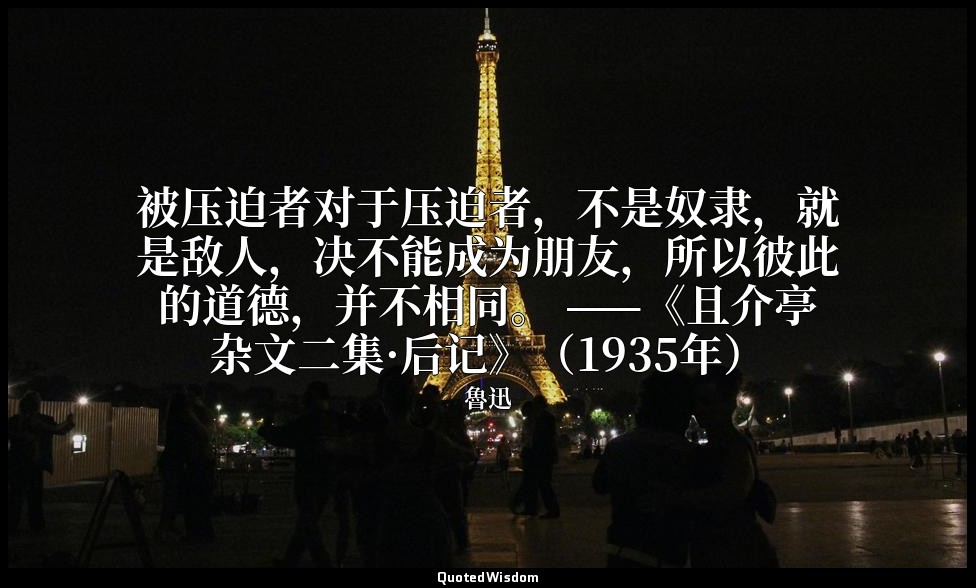 被压迫者对于压迫者，不是奴隶，就是敌人，决不能成为朋友，所以彼此的道德，并不相同。 ——《且介亭杂文二集·后记》（1935年） — 魯迅