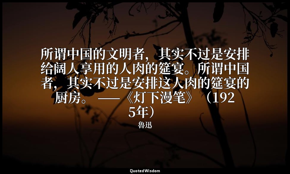 所谓中国的文明者，其实不过是安排给阔人享用的人肉的筵宴。所谓中国者，其实不过是安排这人肉的筵宴的厨房。 ——《灯下漫笔》（1925年） — 魯迅