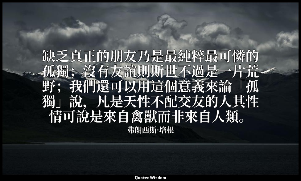 缺乏真正的朋友乃是最純粹最可憐的孤獨；沒有友誼則斯世不過是一片荒野；我們還可以用這個意義來論「孤獨」說，凡是天性不配交友的人其性情可說是來自禽獸而非來自人類。 — 弗朗西斯·培根
