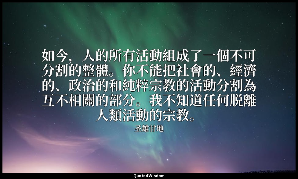 如今，人的所有活動組成了一個不可分割的整體。你不能把社會的、經濟的、政治的和純粹宗教的活動分割為互不相關的部分。我不知道任何脱離人類活動的宗教。 — 圣雄甘地