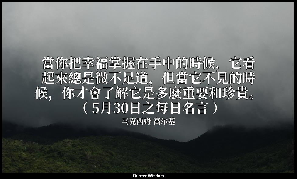 當你把幸福掌握在手中的時候，它看起來總是微不足道，但當它不見的時候，你才會了解它是多麼重要和珍貴。 （ 5月30日之每日名言 ） — 马克西姆·高尔基