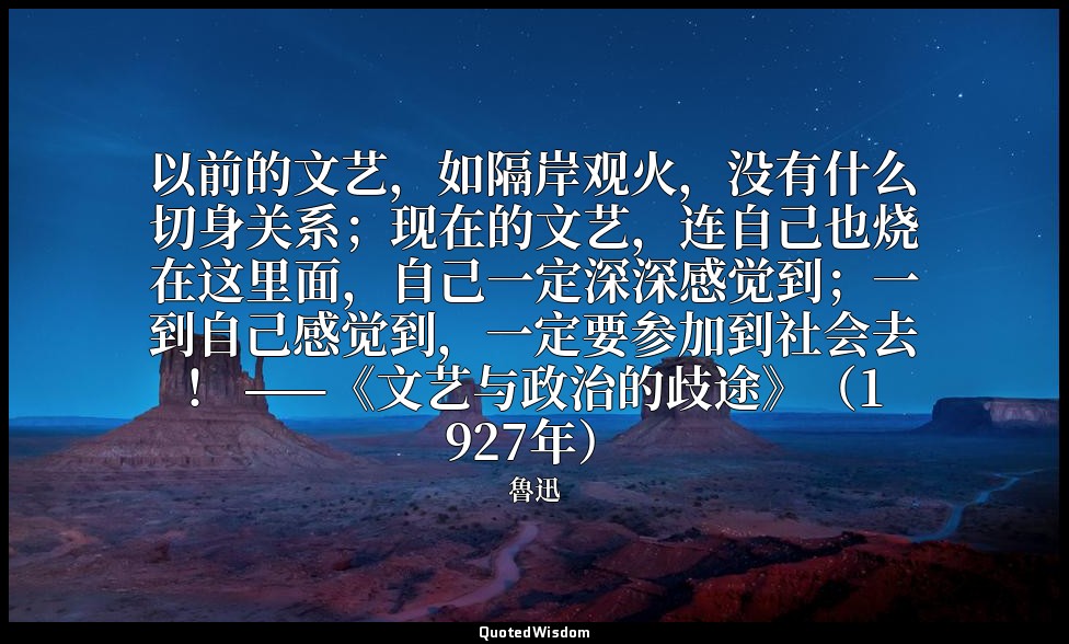 以前的文艺，如隔岸观火，没有什么切身关系；现在的文艺，连自己也烧在这里面，自己一定深深感觉到；一到自己感觉到，一定要参加到社会去！ ——《文艺与政治的歧途》（1 — 魯迅
