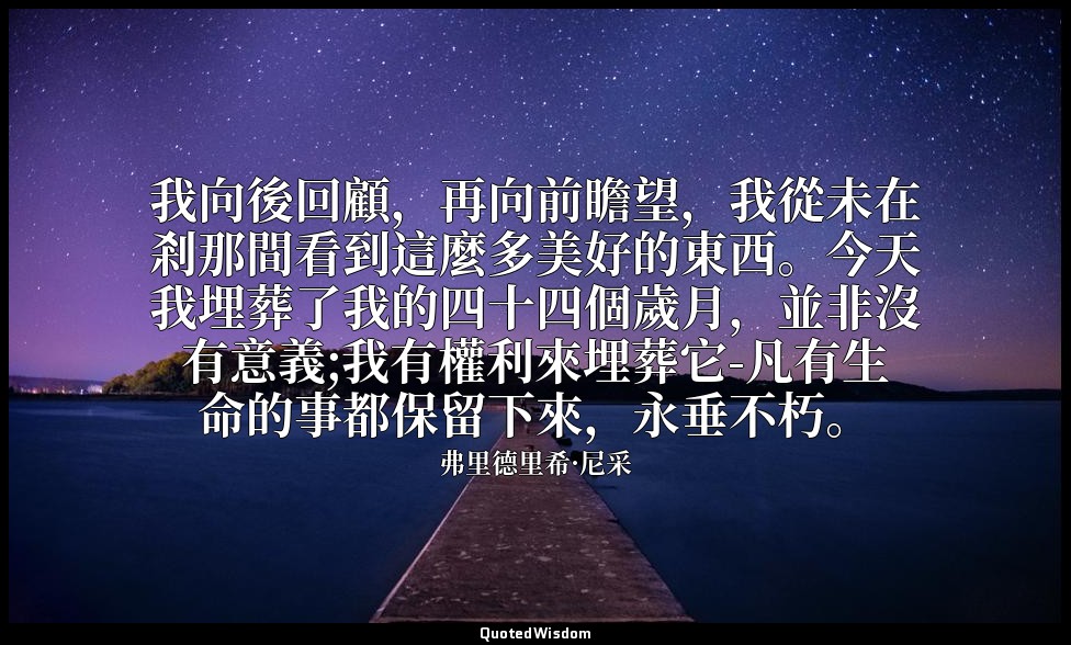 我向後回顧，再向前瞻望，我從未在剎那間看到這麼多美好的東西。今天我埋葬了我的四十四個歲月，並非沒有意義;我有權利來埋葬它-凡有生命的事都保留下來，永垂不朽。 — 弗里德里希·尼采