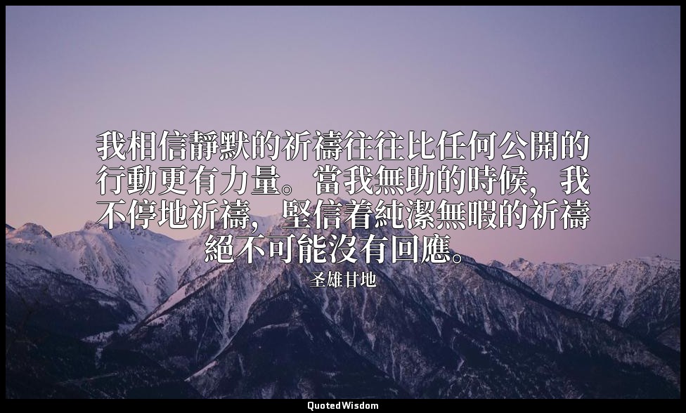 我相信靜默的祈禱往往比任何公開的行動更有力量。當我無助的時候，我不停地祈禱，堅信着純潔無暇的祈禱絕不可能沒有回應。 — 圣雄甘地