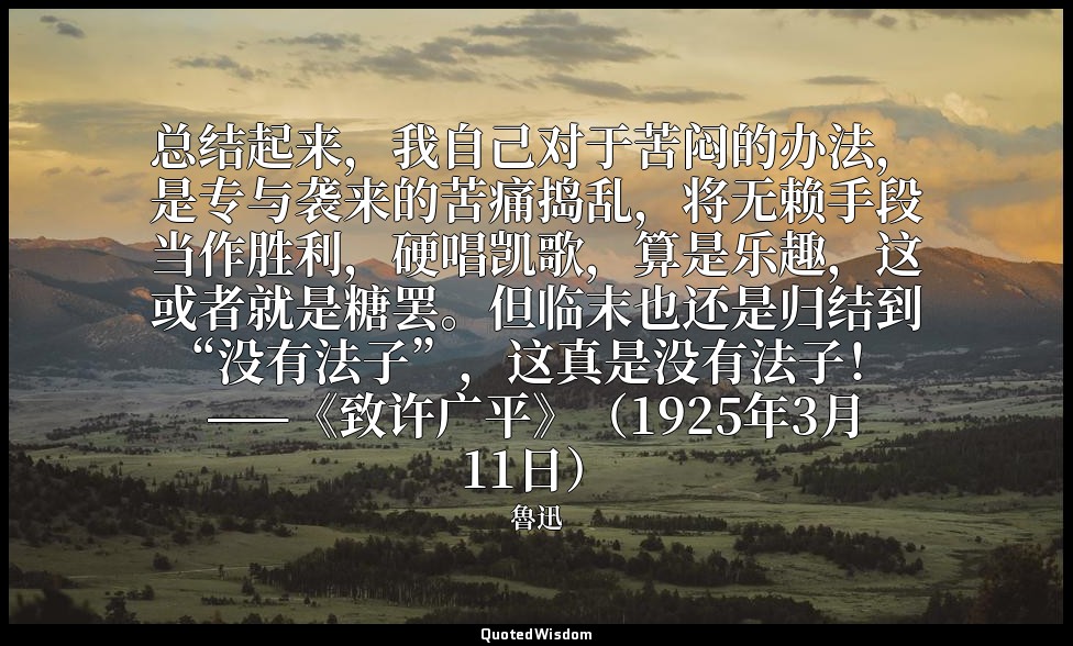 总结起来，我自己对于苦闷的办法，是专与袭来的苦痛捣乱，将无赖手段当作胜利，硬唱凯歌，算是乐趣，这或者就是糖罢。但临末也还是归结到“没有法子”，这真是没有法子！  — 魯迅