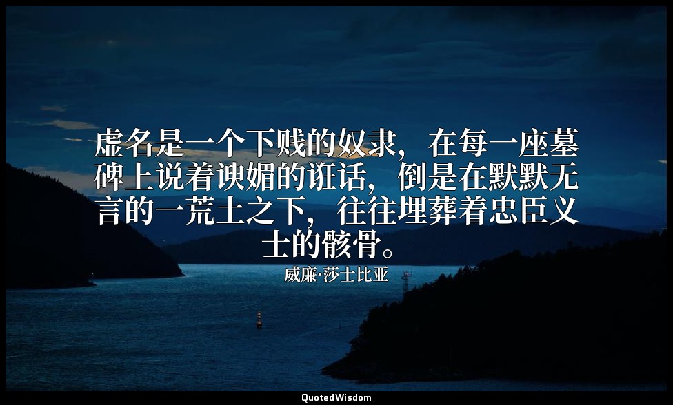虚名是一个下贱的奴隶，在每一座墓碑上说着谀媚的诳话，倒是在默默无言的一荒土之下，往往埋葬着忠臣义士的骸骨。 — 威廉·莎士比亚