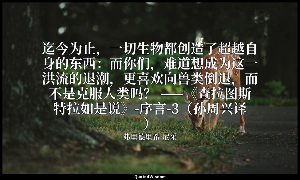 迄今为止，一切生物都创造了超越自身的东西：而你们，难道想成为这一洪流的退潮，更喜欢向兽类倒退，而不是克服人类吗？ ——《查拉图斯特拉如是说》-序言-3（孙周兴译 — 弗里德里希·尼采