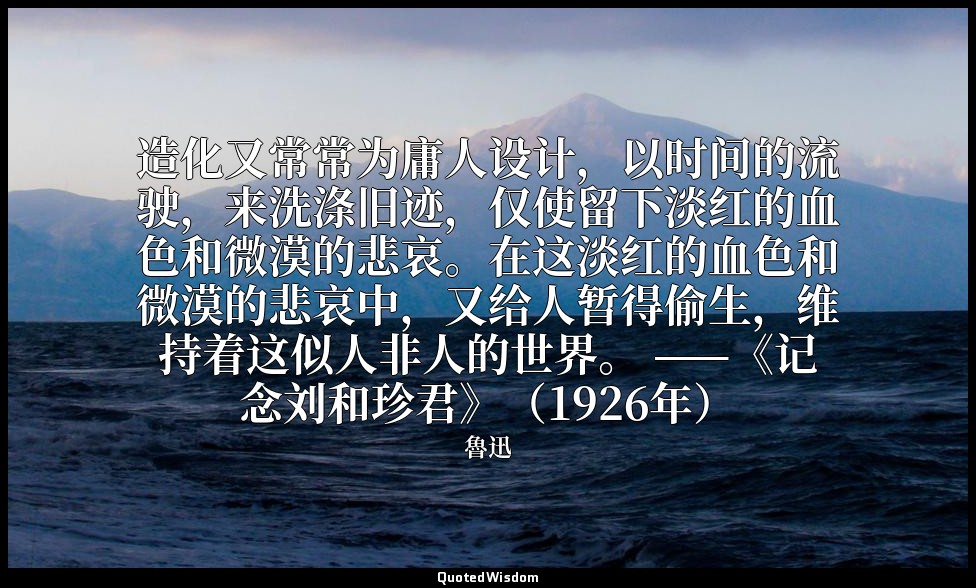 造化又常常为庸人设计，以时间的流驶，来洗涤旧迹，仅使留下淡红的血色和微漠的悲哀。在这淡红的血色和微漠的悲哀中，又给人暂得偷生，维持着这似人非人的世界。 ——《记 — 魯迅