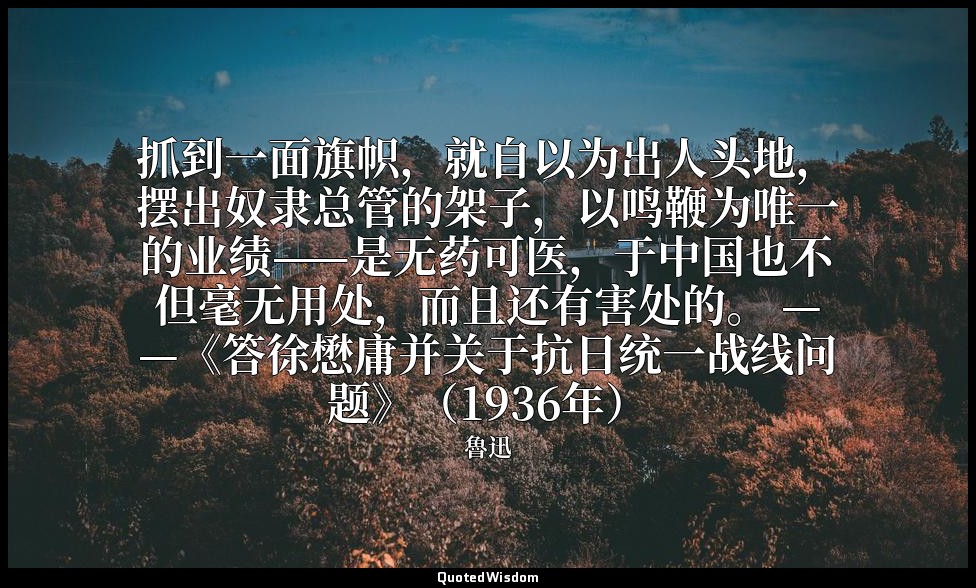 抓到一面旗帜，就自以为出人头地，摆出奴隶总管的架子，以鸣鞭为唯一的业绩——是无药可医，于中国也不但毫无用处，而且还有害处的。 ——《答徐懋庸并关于抗日统一战线问 — 魯迅