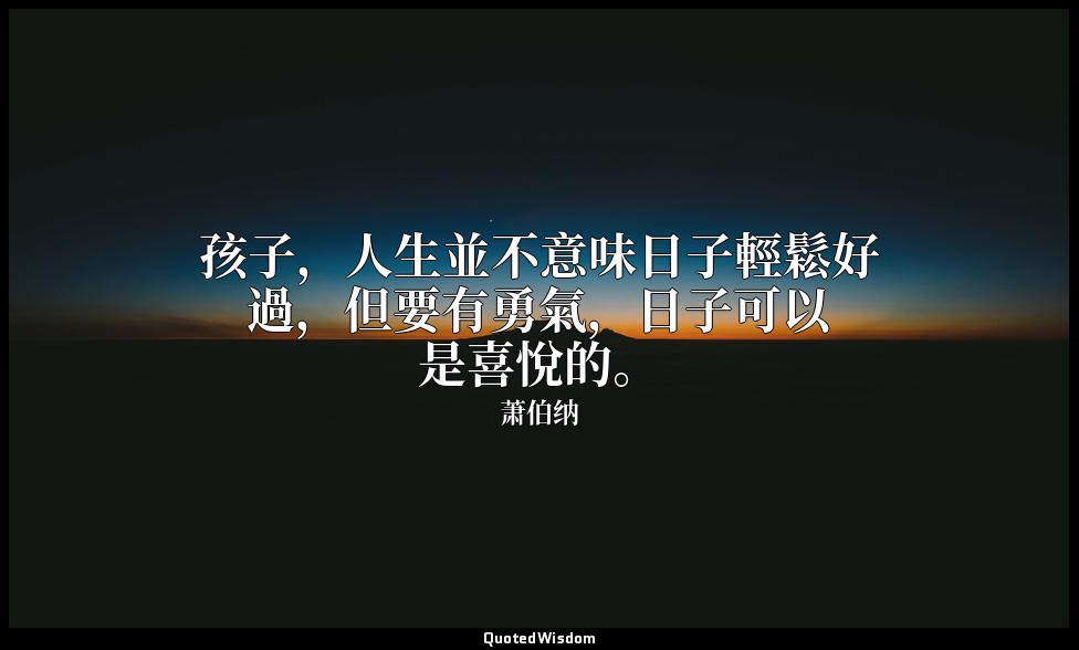 孩子，人生並不意味日子輕鬆好過，但要有勇氣，日子可以是喜悅的。 — 萧伯纳