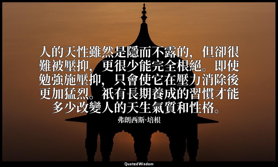 人的天性雖然是隱而不露的，但卻很難被壓抑，更很少能完全根絕。即使勉強施壓抑，只會使它在壓力消除後更加猛烈。祇有長期養成的習慣才能多少改變人的天生氣質和性格。 — 弗朗西斯·培根