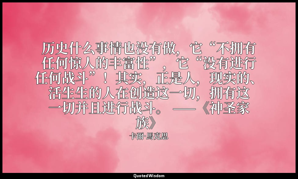 历史什么事情也没有做，它“不拥有任何惊人的丰富性”，它“没有进行任何战斗”！其实，正是人，现实的、活生生的人在创造这一切，拥有这一切并且进行战斗。 ——《神圣家 — 卡爾·馬克思