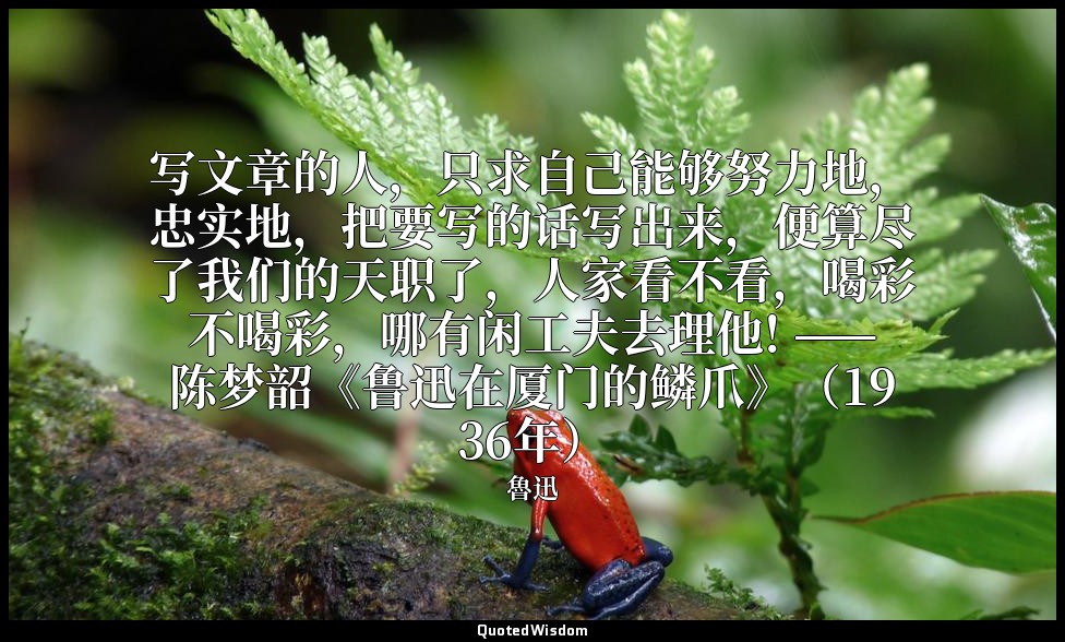写文章的人，只求自己能够努力地，忠实地，把要写的话写出来，便算尽了我们的天职了，人家看不看，喝彩不喝彩，哪有闲工夫去理他! ——陈梦韶《鲁迅在厦门的鳞爪》（19 — 魯迅