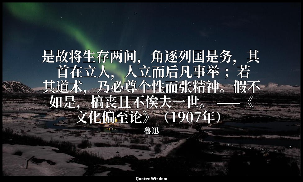 是故将生存两间，角逐列国是务，其 首在立人，人立而后凡事举 ；若其道术，乃必尊个性而张精神。假不如是，槁丧且不俟夫一世。 ——《文化偏至论》（1907年） — 魯迅