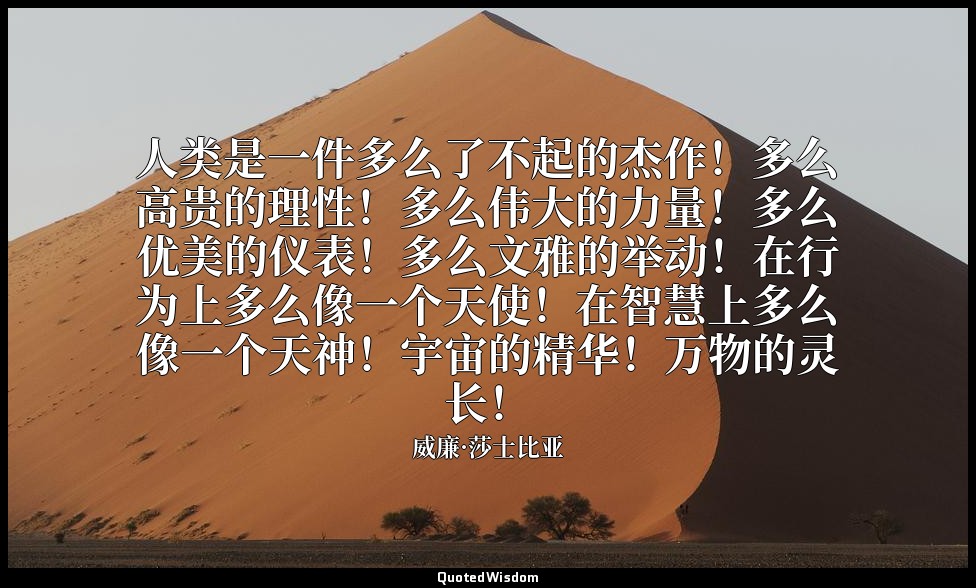 人类是一件多么了不起的杰作！多么高贵的理性！多么伟大的力量！多么优美的仪表！多么文雅的举动！在行为上多么像一个天使！在智慧上多么像一个天神！宇宙的精华！万物的灵 — 威廉·莎士比亚