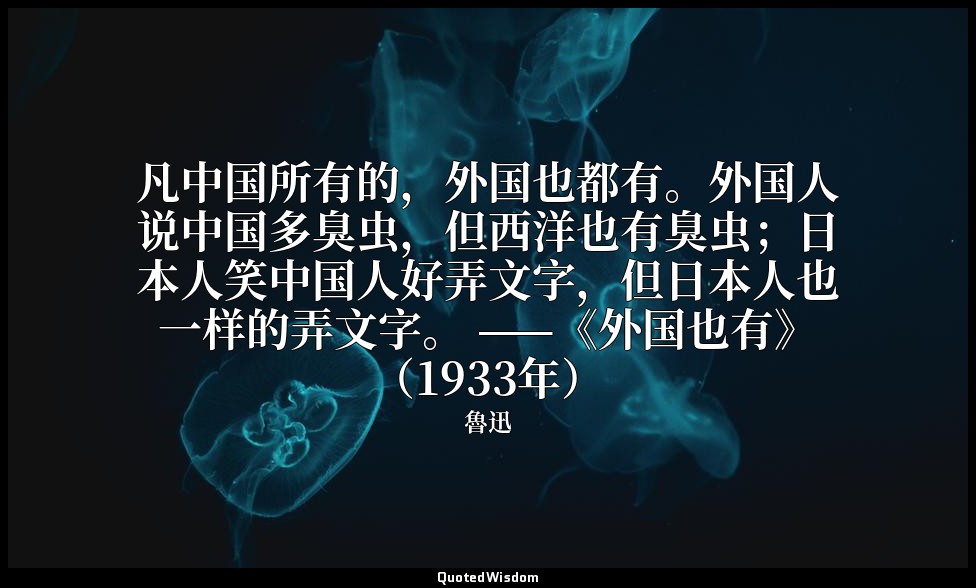 凡中国所有的，外国也都有。外国人说中国多臭虫，但西洋也有臭虫；日本人笑中国人好弄文字，但日本人也一样的弄文字。 ——《外国也有》（1933年） — 魯迅