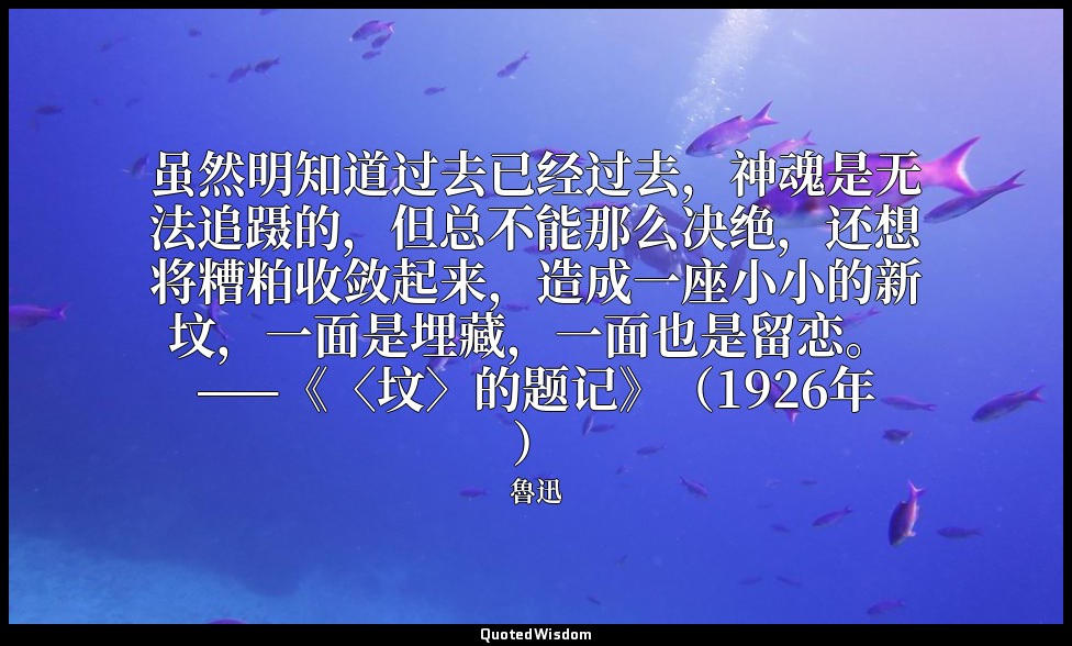 虽然明知道过去已经过去，神魂是无法追蹑的，但总不能那么决绝，还想将糟粕收敛起来，造成一座小小的新坟，一面是埋藏，一面也是留恋。 ——《〈坟〉的题记》（1926年 — 魯迅