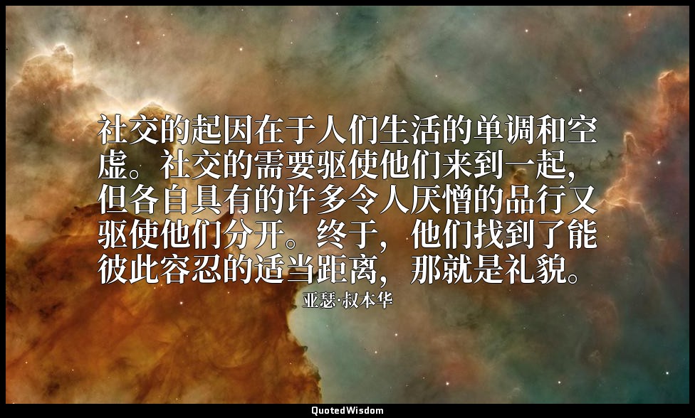 社交的起因在于人们生活的单调和空虚。社交的需要驱使他们来到一起，但各自具有的许多令人厌憎的品行又驱使他们分开。终于，他们找到了能彼此容忍的适当距离，那就是礼貌。 — 亚瑟·叔本华