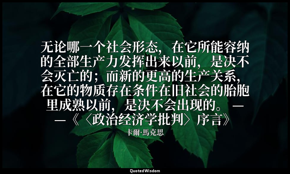无论哪一个社会形态，在它所能容纳的全部生产力发挥出来以前，是决不会灭亡的；而新的更高的生产关系，在它的物质存在条件在旧社会的胎胞里成熟以前，是决不会出现的。 — — 卡爾·馬克思