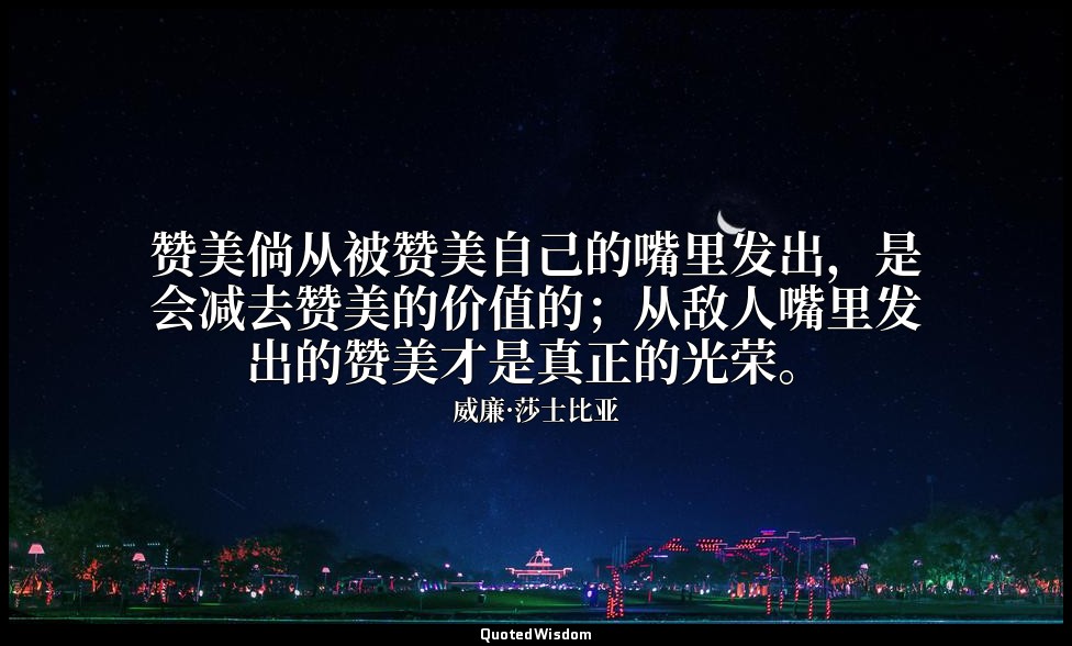 赞美倘从被赞美自己的嘴里发出，是会减去赞美的价值的；从敌人嘴里发出的赞美才是真正的光荣。 — 威廉·莎士比亚