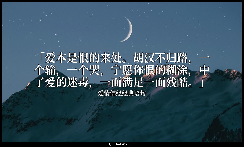 「爱本是恨的来处。胡汉不归路，一个输，一个哭，宁愿你恨的糊涂，中了爱的迷毒，一面满足一面残酷。」 — 爱情佛经经典语句