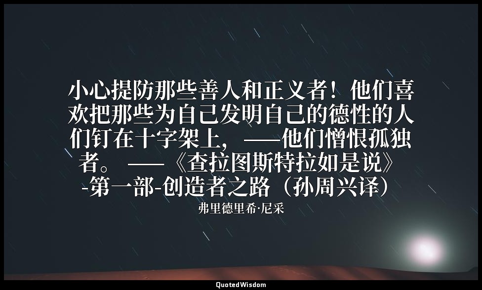 小心提防那些善人和正义者！他们喜欢把那些为自己发明自己的德性的人们钉在十字架上，——他们憎恨孤独者。 ——《查拉图斯特拉如是说》-第一部-创造者之路（孙周兴译） — 弗里德里希·尼采