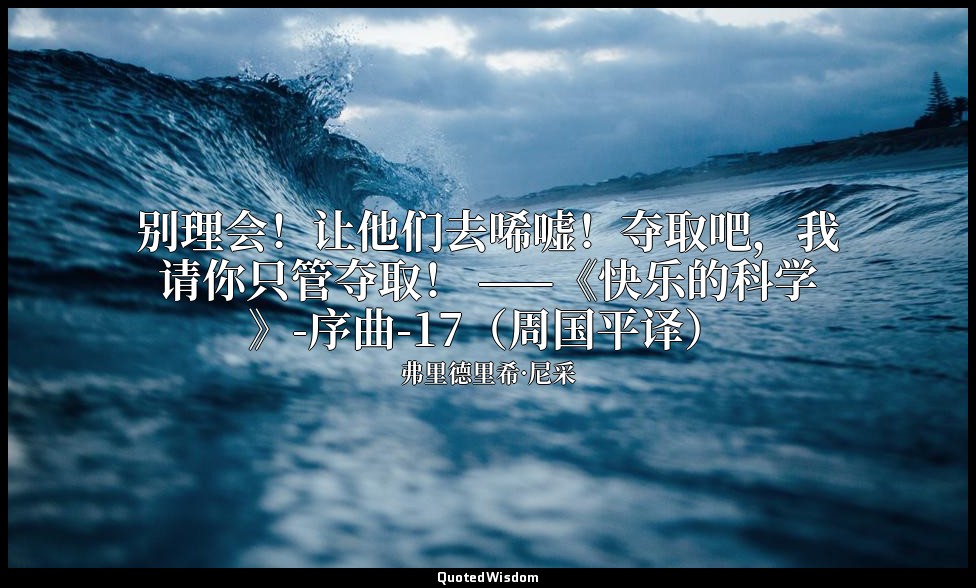 别理会！让他们去唏嘘！夺取吧，我请你只管夺取！ ——《快乐的科学》-序曲-17（周国平译） — 弗里德里希·尼采