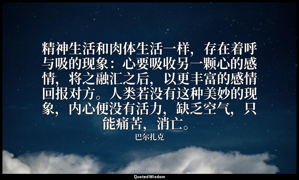 精神生活和肉体生活一样，存在着呼与吸的现象：心要吸收另一颗心的感情，将之融汇之后，以更丰富的感情回报对方。人类若没有这种美妙的现象，内心便没有活力，缺乏空气，只 — 巴尔扎克