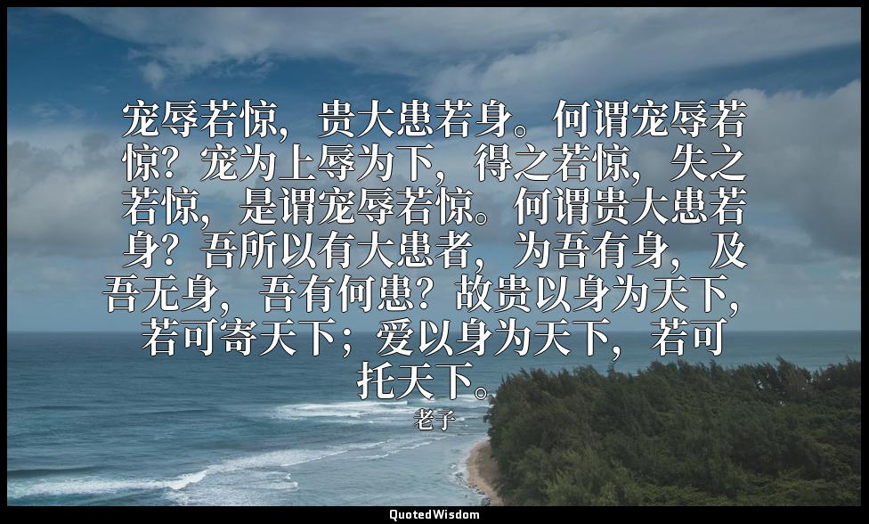 宠辱若惊，贵大患若身。何谓宠辱若惊？宠为上辱为下，得之若惊，失之若惊，是谓宠辱若惊。何谓贵大患若身？吾所以有大患者，为吾有身，及吾无身，吾有何患？故贵以身为天下 — 老子