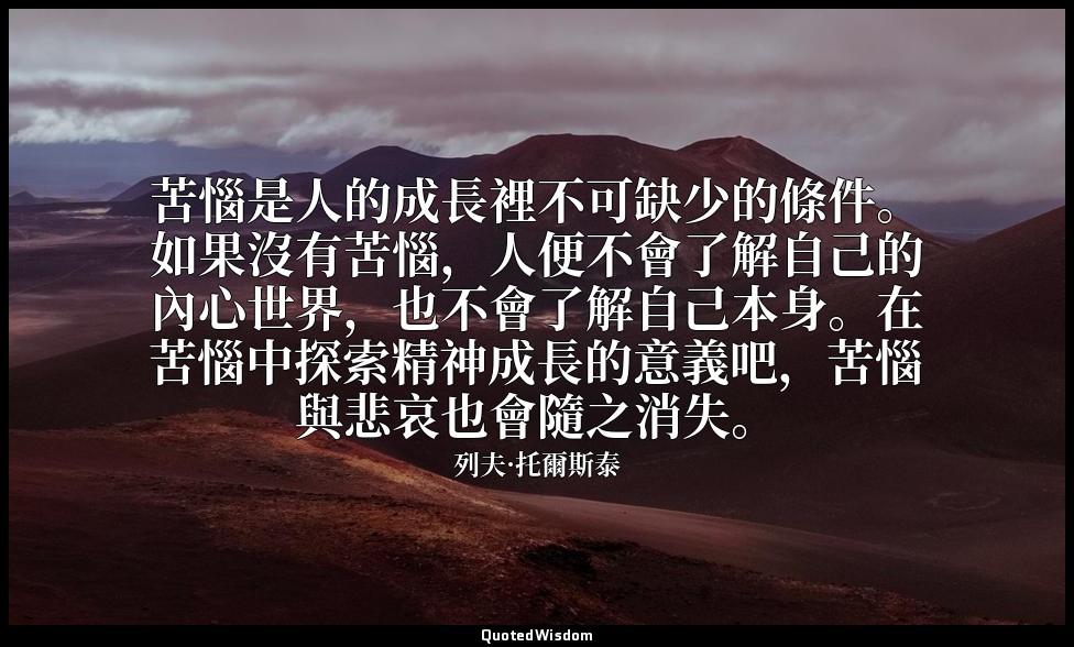 苦惱是人的成長裡不可缺少的條件。如果沒有苦惱，人便不會了解自己的內心世界，也不會了解自己本身。在苦惱中探索精神成長的意義吧，苦惱與悲哀也會隨之消失。 — 列夫·托爾斯泰
