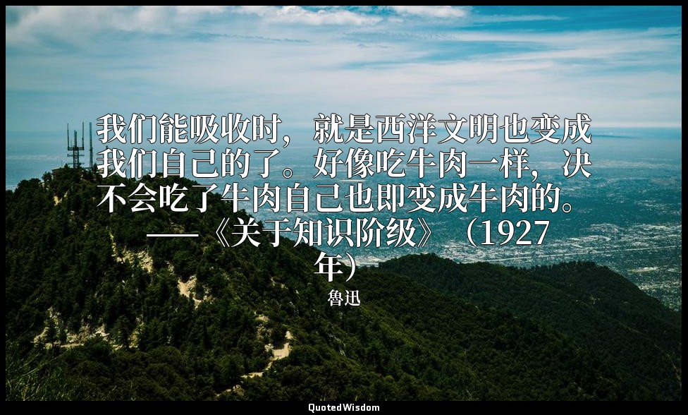 我们能吸收时，就是西洋文明也变成我们自己的了。好像吃牛肉一样，决不会吃了牛肉自己也即变成牛肉的。 ——《关于知识阶级》（1927年） — 魯迅