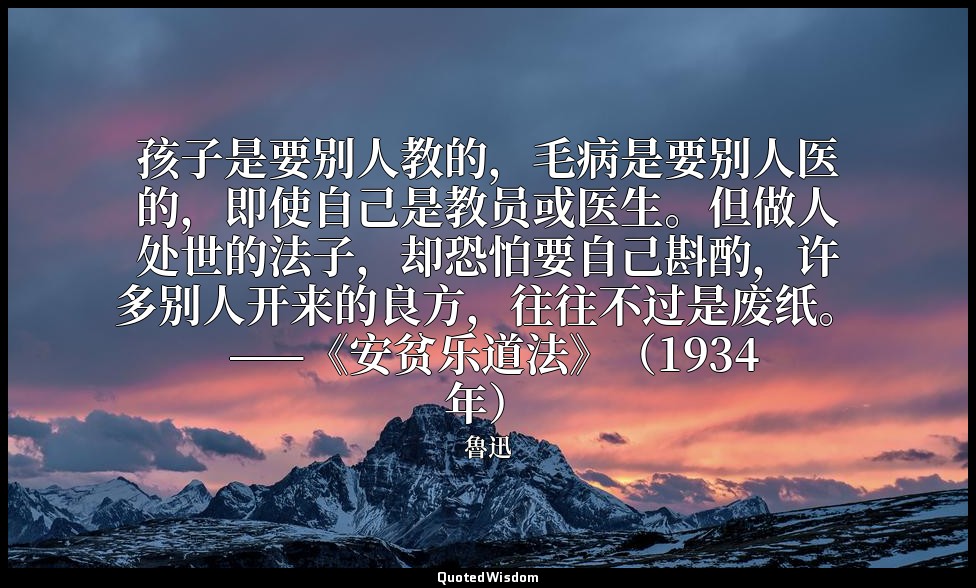孩子是要别人教的，毛病是要别人医的，即使自己是教员或医生。但做人处世的法子，却恐怕要自己斟酌，许多别人开来的良方，往往不过是废纸。 ——《安贫乐道法》（1934 — 魯迅