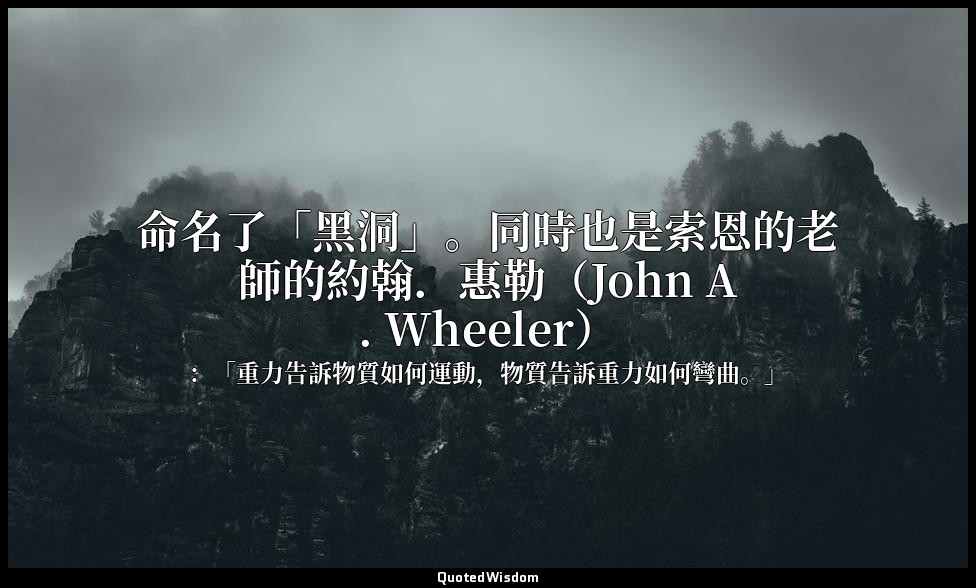 命名了「黑洞」。同時也是索恩的老師的約翰．惠勒（John A. Wheeler） — ：「重力告訴物質如何運動，物質告訴重力如何彎曲。」