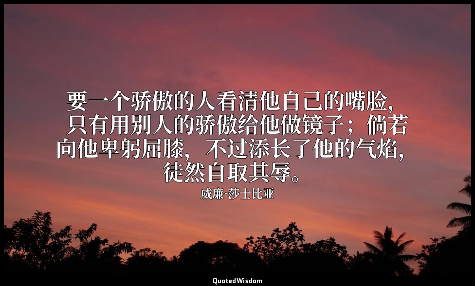 要一个骄傲的人看清他自己的嘴脸，只有用别人的骄傲给他做镜子；倘若向他卑躬屈膝，不过添长了他的气焰，徒然自取其辱。 — 威廉·莎士比亚